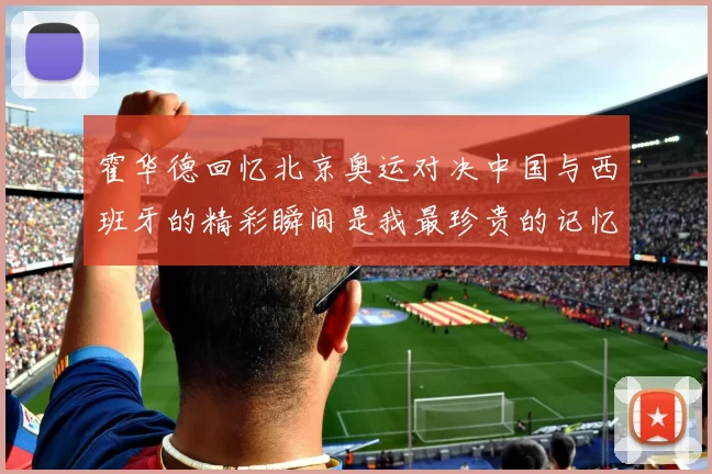 霍华德回忆北京奥运对决中国与西班牙的精彩瞬间是我最珍贵的记忆之一