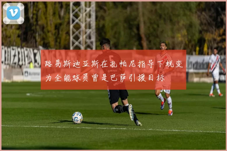 路易斯迪亚斯在孔帕尼指导下蜕变为全能球员曾是巴萨引援目标
