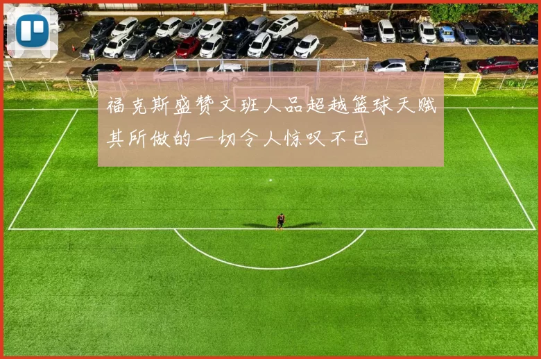 福克斯盛赞文班人品超越篮球天赋其所做的一切令人惊叹不已