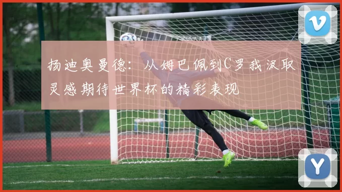 扬迪奥曼德：从姆巴佩到C罗我汲取灵感期待世界杯的精彩表现