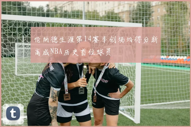 伦纳德生涯第14赛季创场均得分新高成NBA历史首位球员