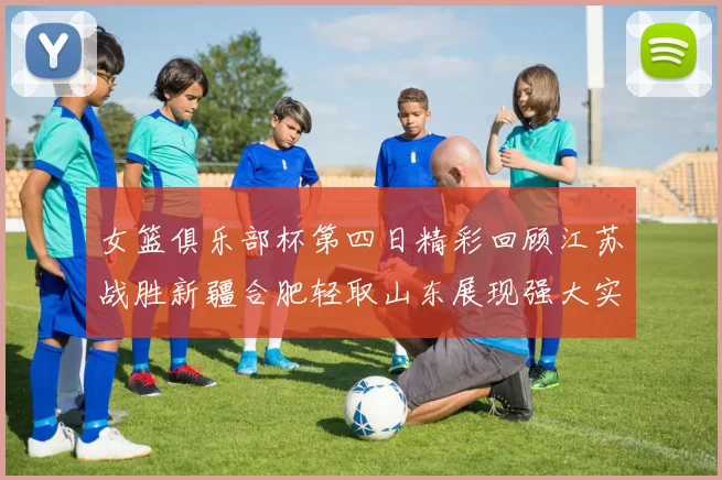 女篮俱乐部杯第四日精彩回顾江苏战胜新疆合肥轻取山东展现强大实力