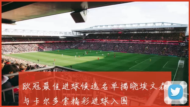 欧冠最佳进球候选名单揭晓埃文森与卡尔多索精彩进球入围