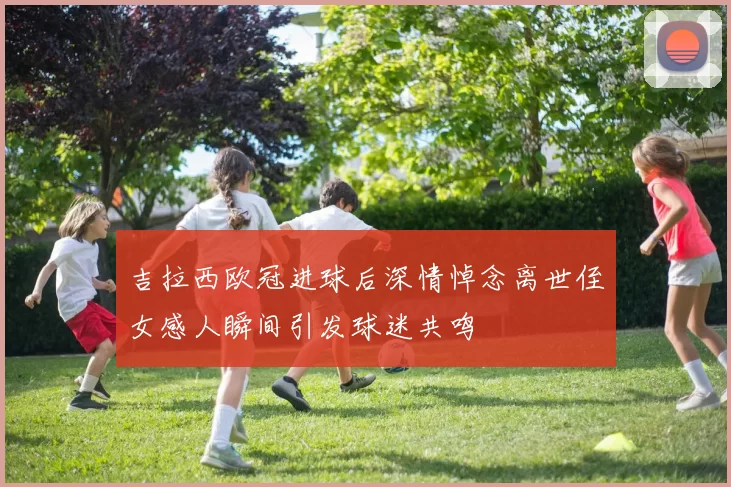 吉拉西欧冠进球后深情悼念离世侄女感人瞬间引发球迷共鸣
