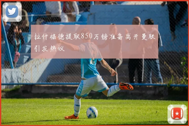 拉什福德提取850万镑准备离开曼联引发热议