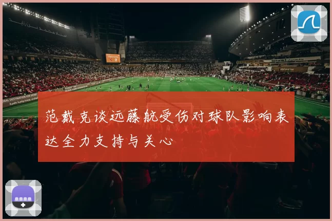范戴克谈远藤航受伤对球队影响表达全力支持与关心