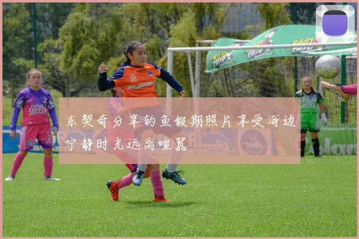 东契奇分享钓鱼假期照片享受海边宁静时光远离喧嚣