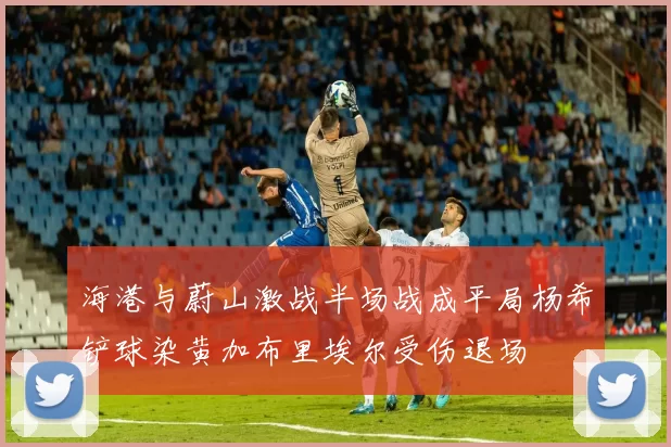 海港与蔚山激战半场战成平局杨希铲球染黄加布里埃尔受伤退场