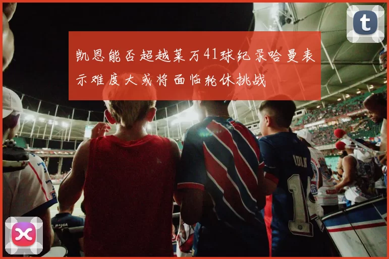 凯恩能否超越莱万41球纪录哈曼表示难度大或将面临轮休挑战