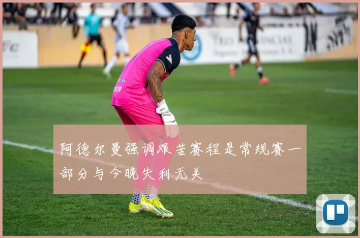 阿德尔曼强调艰苦赛程是常规赛一部分与今晚失利无关