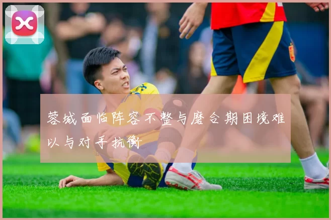 蓉城面临阵容不整与磨合期困境难以与对手抗衡